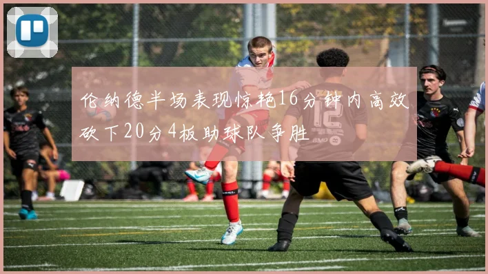 伦纳德半场表现惊艳16分钟内高效砍下20分4板助球队争胜