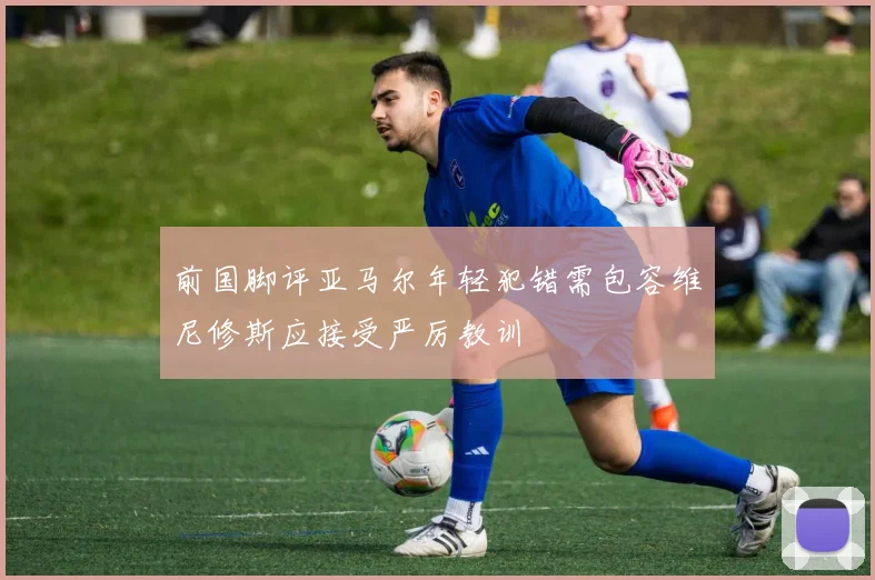 前国脚评亚马尔年轻犯错需包容维尼修斯应接受严厉教训