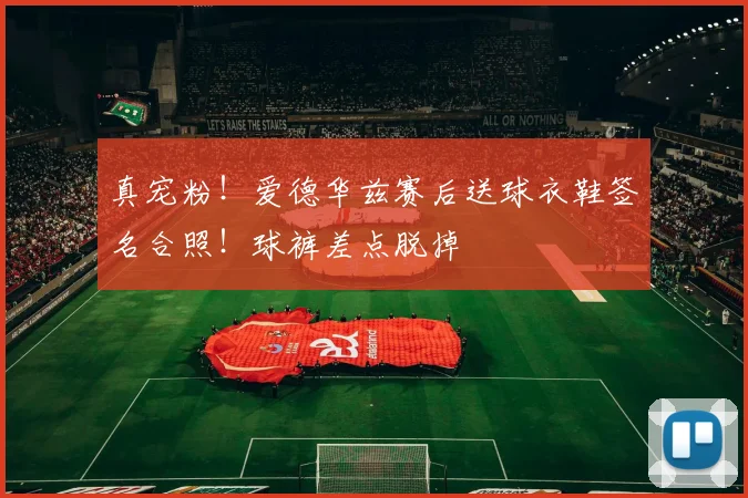 真宠粉！爱德华兹赛后送球衣鞋签名合照！球裤差点脱掉