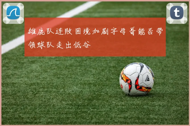 雄鹿队连败困境加剧字母哥能否带领球队走出低谷